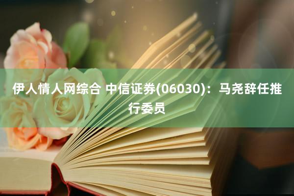 伊人情人网综合 中信证券(06030)：马尧辞任推行委员