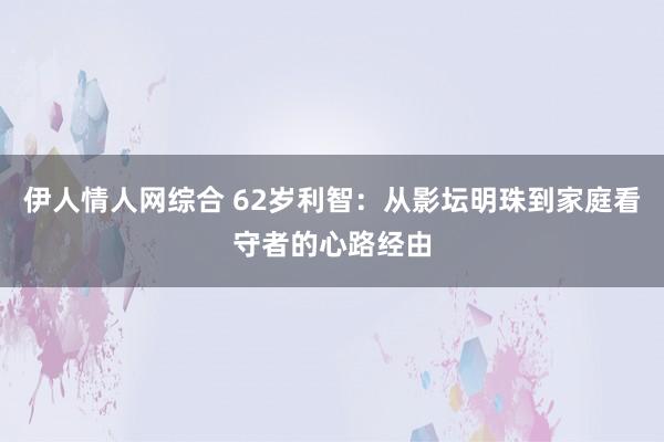 伊人情人网综合 62岁利智：从影坛明珠到家庭看守者的心路经由