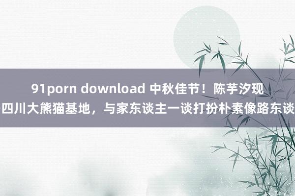 91porn download 中秋佳节！陈芋汐现身四川大熊猫基地，与家东谈主一谈打扮朴素像路东谈主