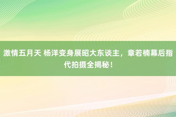 激情五月天 杨洋变身展昭大东谈主，章若楠幕后指代拍摄全揭秘！