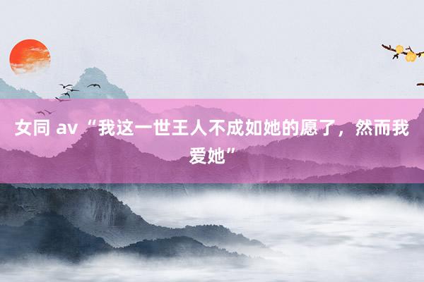 女同 av “我这一世王人不成如她的愿了，然而我爱她”