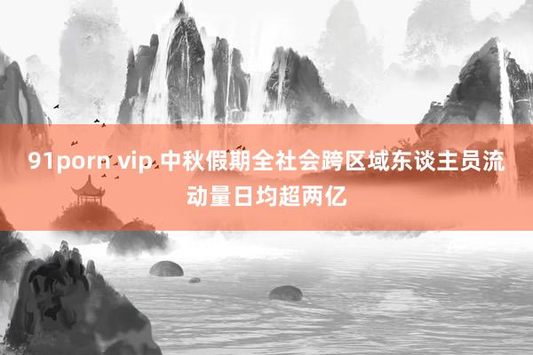 91porn vip 中秋假期全社会跨区域东谈主员流动量日均超两亿