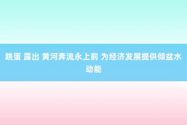 跳蛋 露出 黄河奔流永上前 为经济发展提供倾盆水动能