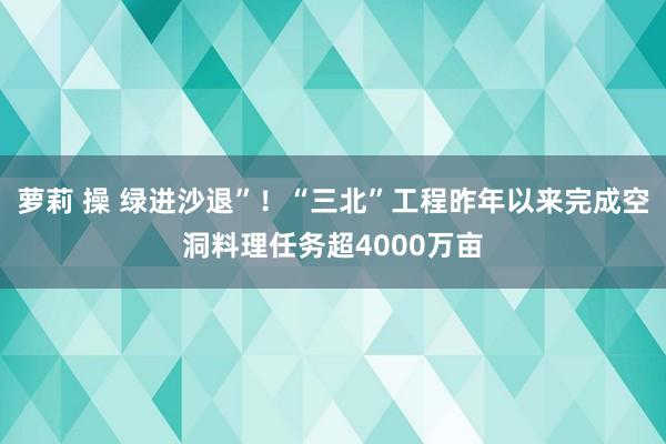 萝莉 操 绿进沙退”！“三北”工程昨年以来完成空洞料理任务超4000万亩