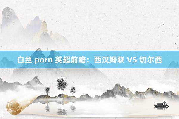 白丝 porn 英超前瞻：西汉姆联 VS 切尔西