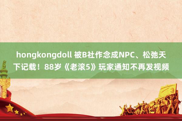 hongkongdoll 被B社作念成NPC、松弛天下记载！88岁《老滚5》玩家通知不再发视频