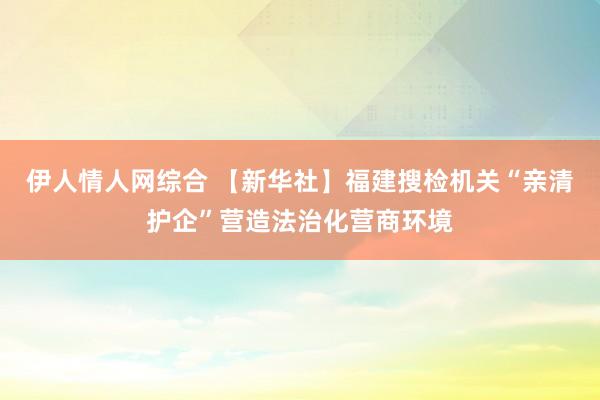 伊人情人网综合 【新华社】福建搜检机关“亲清护企”营造法治化营商环境