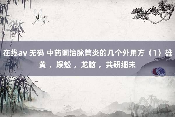 在线av 无码 中药调治脉管炎的几个外用方（1）雄黄 ，蜈蚣 ，龙脑 ，共研细末