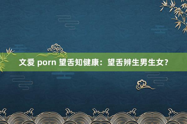 文爱 porn 望舌知健康：望舌辨生男生女？