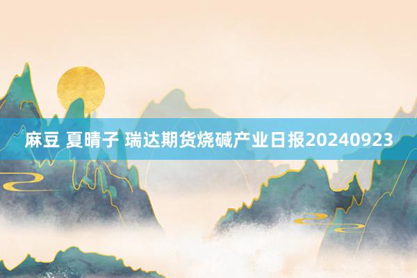 麻豆 夏晴子 瑞达期货烧碱产业日报20240923