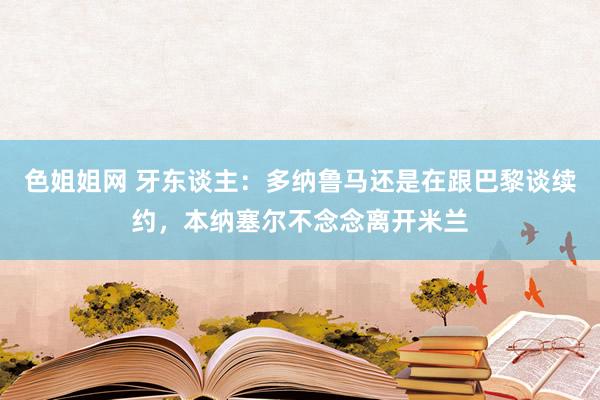 色姐姐网 牙东谈主：多纳鲁马还是在跟巴黎谈续约，本纳塞尔不念念离开米兰