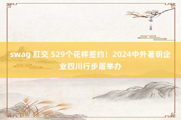 swag 肛交 529个花样签约！2024中外著明企业四川行步履举办