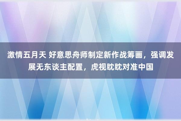 激情五月天 好意思舟师制定新作战筹画，强调发展无东谈主配置，虎视眈眈对准中国