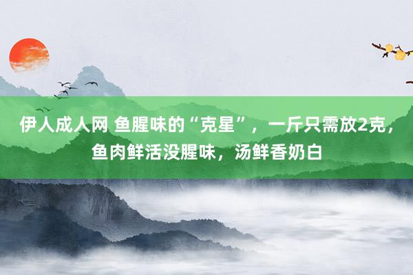 伊人成人网 鱼腥味的“克星”，一斤只需放2克，鱼肉鲜活没腥味，汤鲜香奶白