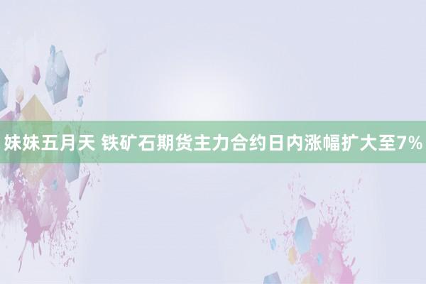 妹妹五月天 铁矿石期货主力合约日内涨幅扩大至7%