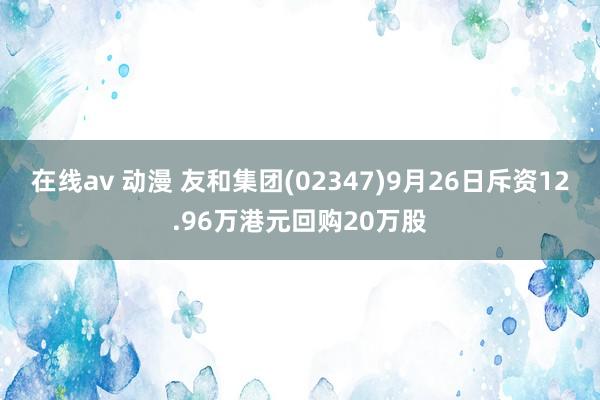 在线av 动漫 友和集团(02347)9月26日斥资12.96万港元回购20万股