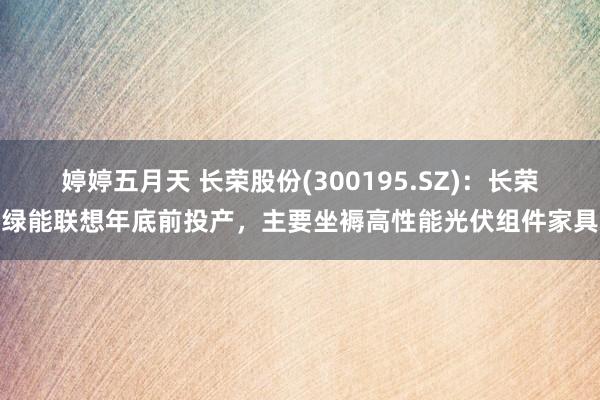 婷婷五月天 长荣股份(300195.SZ)：长荣绿能联想年底前投产，主要坐褥高性能光伏组件家具