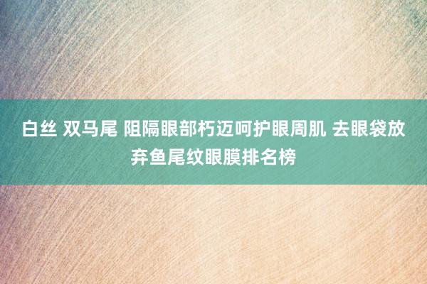 白丝 双马尾 阻隔眼部朽迈呵护眼周肌 去眼袋放弃鱼尾纹眼膜排名榜