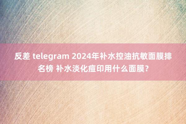 反差 telegram 2024年补水控油抗敏面膜排名榜 补水淡化痘印用什么面膜？