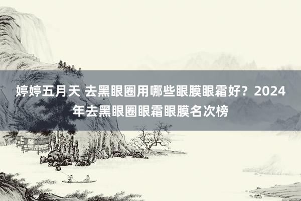 婷婷五月天 去黑眼圈用哪些眼膜眼霜好？2024年去黑眼圈眼霜眼膜名次榜