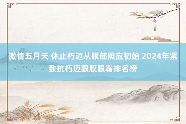 激情五月天 休止朽迈从眼部照应初始 2024年紧致抗朽迈眼膜眼霜排名榜