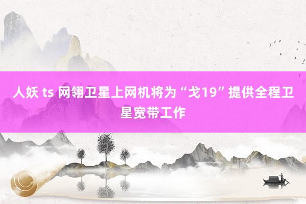 人妖 ts 网翎卫星上网机将为“戈19”提供全程卫星宽带工作