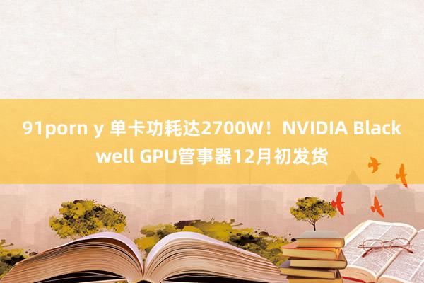 91porn y 单卡功耗达2700W！NVIDIA Blackwell GPU管事器12月初发货