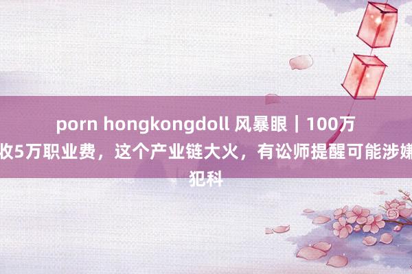 porn hongkongdoll 风暴眼｜100万房贷收5万职业费，这个产业链大火，有讼师提醒可能涉嫌犯科