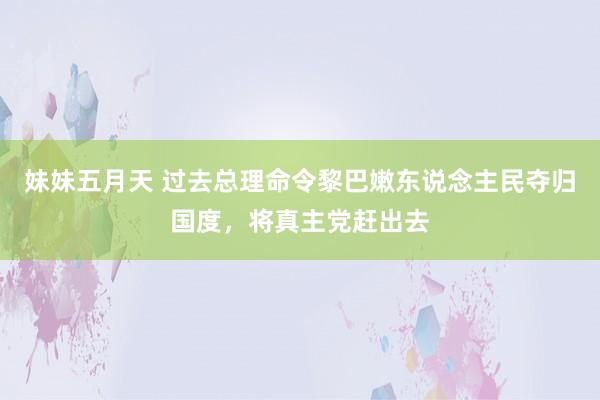 妹妹五月天 过去总理命令黎巴嫩东说念主民夺归国度，将真主党赶出去