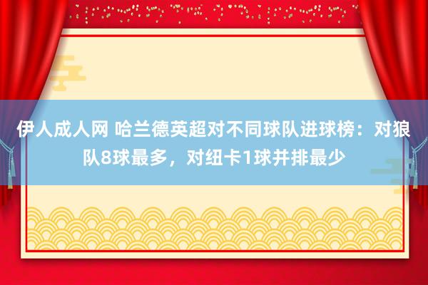 伊人成人网 哈兰德英超对不同球队进球榜：对狼队8球最多，对纽卡1球并排最少