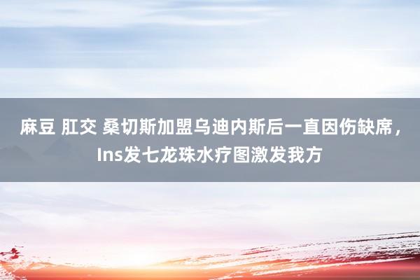 麻豆 肛交 桑切斯加盟乌迪内斯后一直因伤缺席，Ins发七龙珠水疗图激发我方