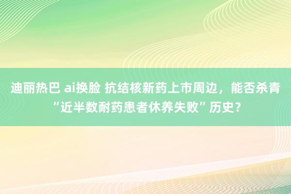 迪丽热巴 ai换脸 抗结核新药上市周边，能否杀青“近半数耐药患者休养失败”历史？