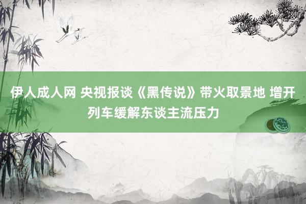 伊人成人网 央视报谈《黑传说》带火取景地 增开列车缓解东谈主流压力