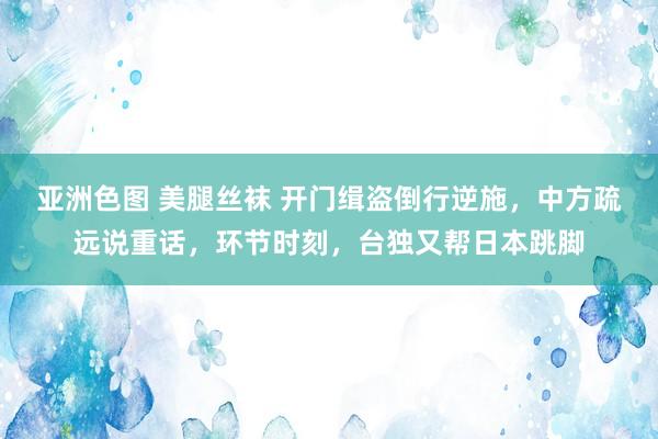 亚洲色图 美腿丝袜 开门缉盗倒行逆施，中方疏远说重话，环节时刻，台独又帮日本跳脚