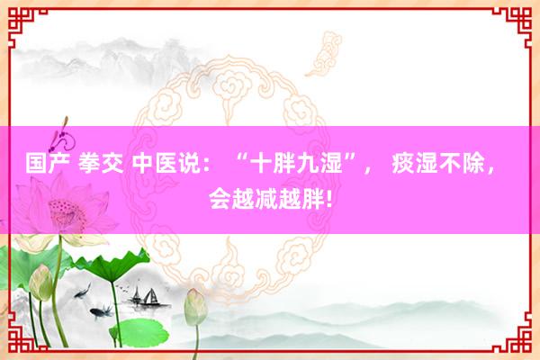 国产 拳交 中医说： “十胖九湿”， 痰湿不除， 会越减越胖!