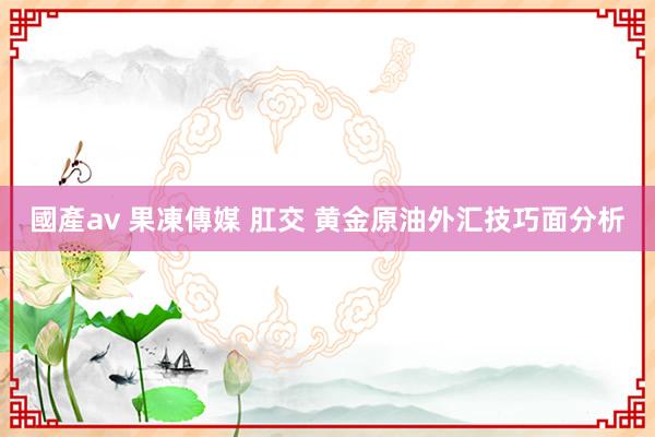 國產av 果凍傳媒 肛交 黄金原油外汇技巧面分析