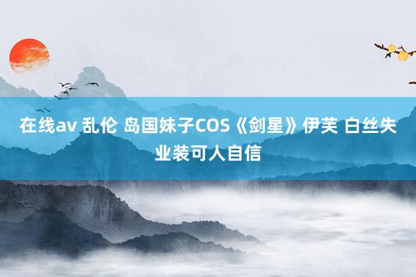 在线av 乱伦 岛国妹子COS《剑星》伊芙 白丝失业装可人自信