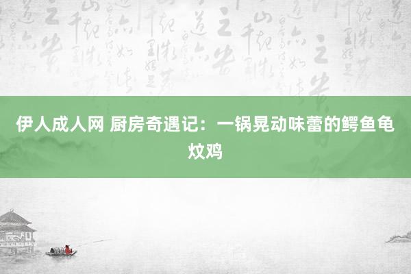 伊人成人网 厨房奇遇记：一锅晃动味蕾的鳄鱼龟炆鸡