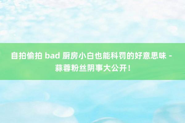 自拍偷拍 bad 厨房小白也能科罚的好意思味 - 蒜蓉粉丝阴事大公开！