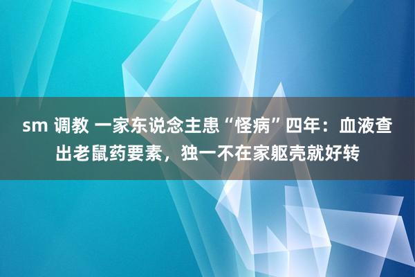 sm 调教 一家东说念主患“怪病”四年：血液查出老鼠药要素，独一不在家躯壳就好转