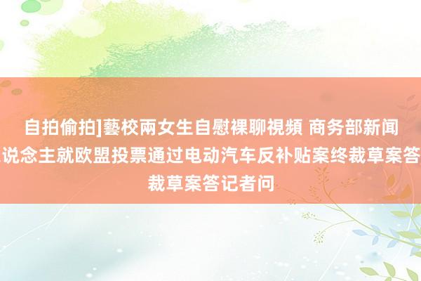 自拍偷拍]藝校兩女生自慰裸聊視頻 商务部新闻发言东说念主就欧盟投票通过电动汽车反补贴案终裁草案答记者问