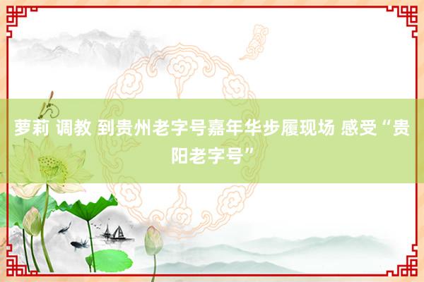 萝莉 调教 到贵州老字号嘉年华步履现场 感受“贵阳老字号”