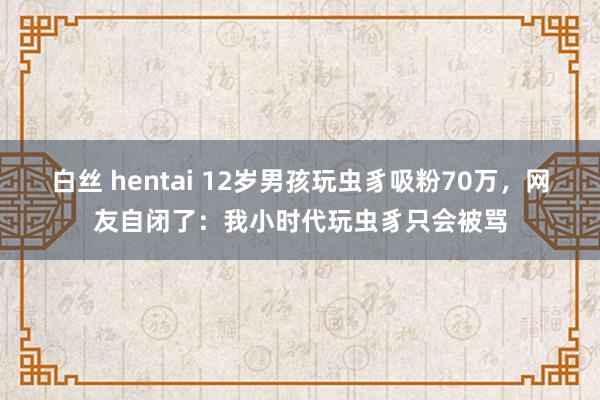 白丝 hentai 12岁男孩玩虫豸吸粉70万，网友自闭了：我小时代玩虫豸只会被骂