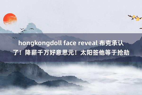 hongkongdoll face reveal 布克承认了！降薪千万好意思元！太阳签他等于抢劫