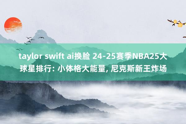 taylor swift ai换脸 24-25赛季NBA25大球星排行: 小体格大能量， 尼克斯新王炸场