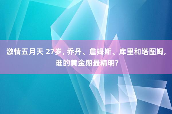 激情五月天 27岁， 乔丹、詹姆斯、库里和塔图姆， 谁的黄金期最精明?