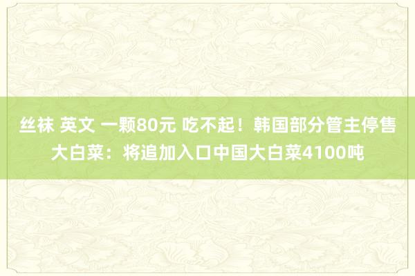 丝袜 英文 一颗80元 吃不起！韩国部分管主停售大白菜：将追加入口中国大白菜4100吨