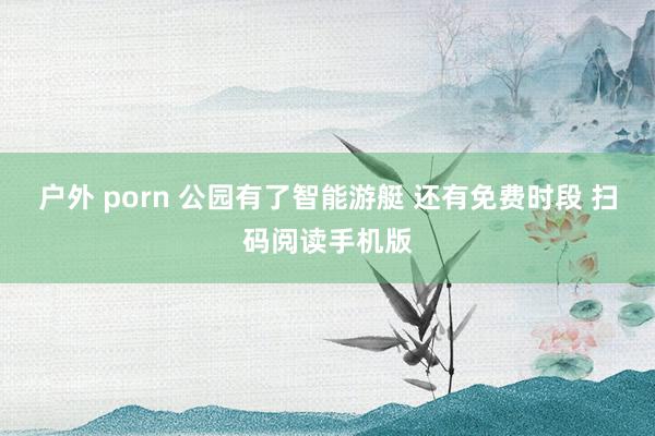 户外 porn 公园有了智能游艇 还有免费时段 扫码阅读手机版