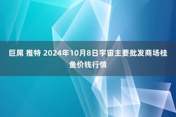 巨屌 推特 2024年10月8日宇宙主要批发商场桂鱼价钱行情