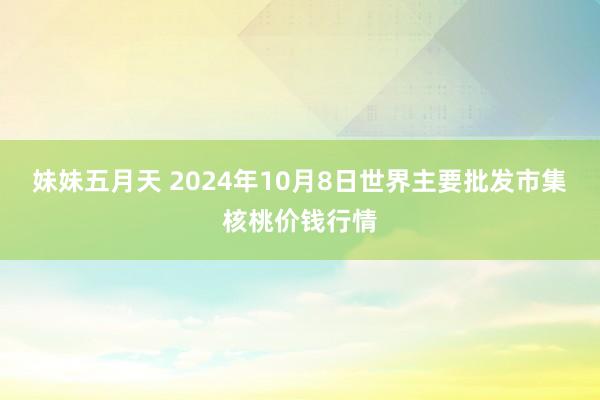 妹妹五月天 2024年10月8日世界主要批发市集核桃价钱行情